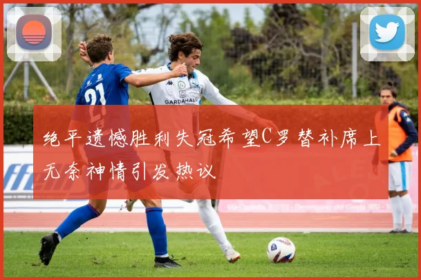 绝平遗憾胜利失冠希望C罗替补席上无奈神情引发热议
