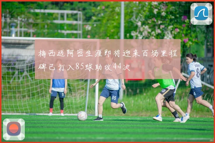梅西迈阿密生涯即将迎来百场里程碑已打入85球助攻44次