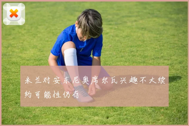 米兰对安东尼奥席尔瓦兴趣不大续约可能性仍存
