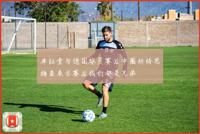库拉索与德国球员赛后中圈祈祷恩梅查表示赛后我们都是兄弟