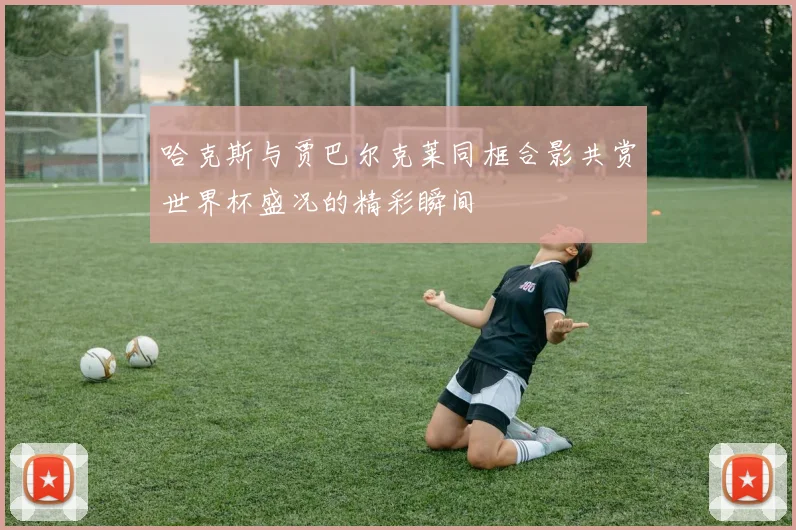 哈克斯与贾巴尔克莱同框合影共赏世界杯盛况的精彩瞬间