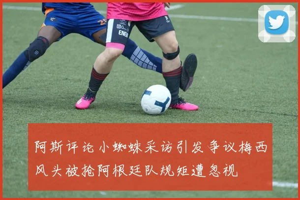 阿斯评论小蜘蛛采访引发争议梅西风头被抢阿根廷队规矩遭忽视