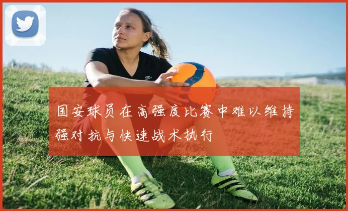 国安球员在高强度比赛中难以维持强对抗与快速战术执行