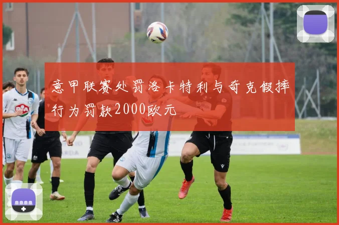意甲联赛处罚洛卡特利与奇克假摔行为罚款2000欧元