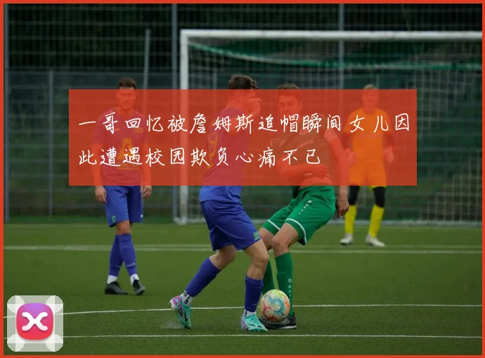 一哥回忆被詹姆斯追帽瞬间女儿因此遭遇校园欺负心痛不已