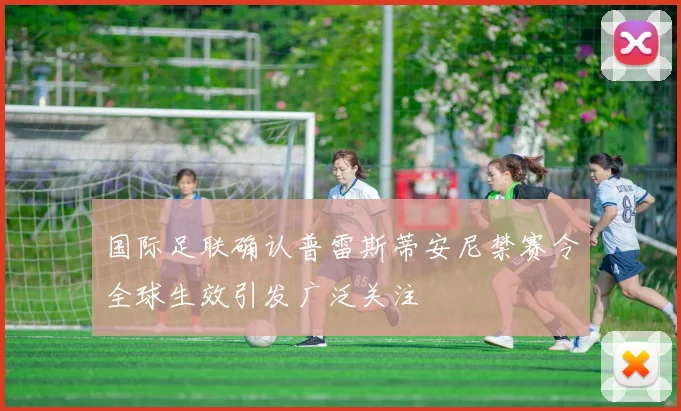 国际足联确认普雷斯蒂安尼禁赛令全球生效引发广泛关注
