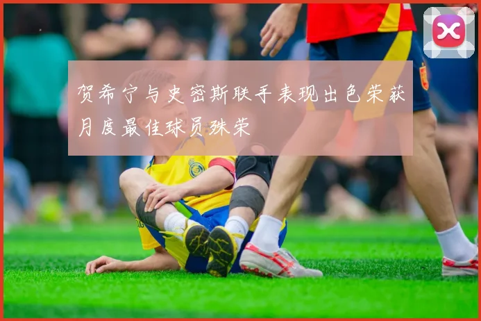 贺希宁与史密斯联手表现出色荣获月度最佳球员殊荣