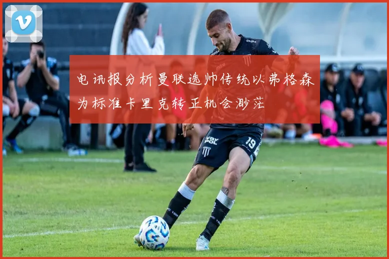 电讯报分析曼联选帅传统以弗格森为标准卡里克转正机会渺茫