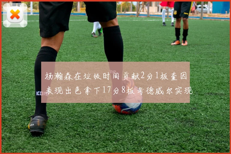 杨瀚森在垃圾时间贡献2分1板奎因表现出色拿下17分8板考德威尔实现双双14板转正