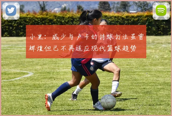 小里：威少与卢卡的持球打法虽曾辉煌但已不再适应现代篮球趋势