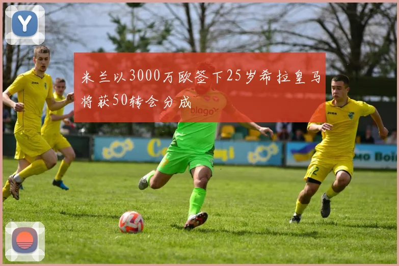 米兰以3000万欧签下25岁希拉皇马将获50转会分成