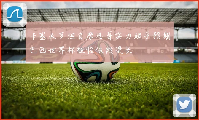 卡塞米罗坦言摩洛哥实力超乎预期巴西世界杯征程依然漫长