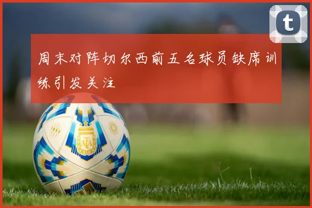周末对阵切尔西前五名球员缺席训练引发关注