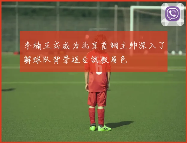 李楠正式成为北京首钢主帅深入了解球队背景适合执教角色