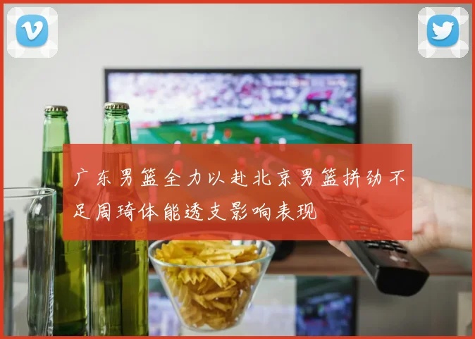 广东男篮全力以赴北京男篮拼劲不足周琦体能透支影响表现