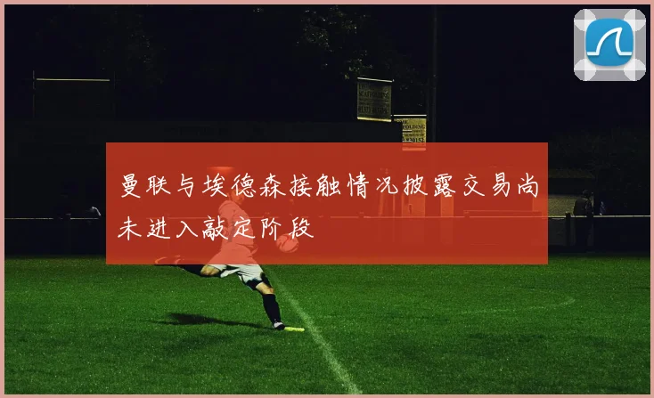 曼联与埃德森接触情况披露交易尚未进入敲定阶段