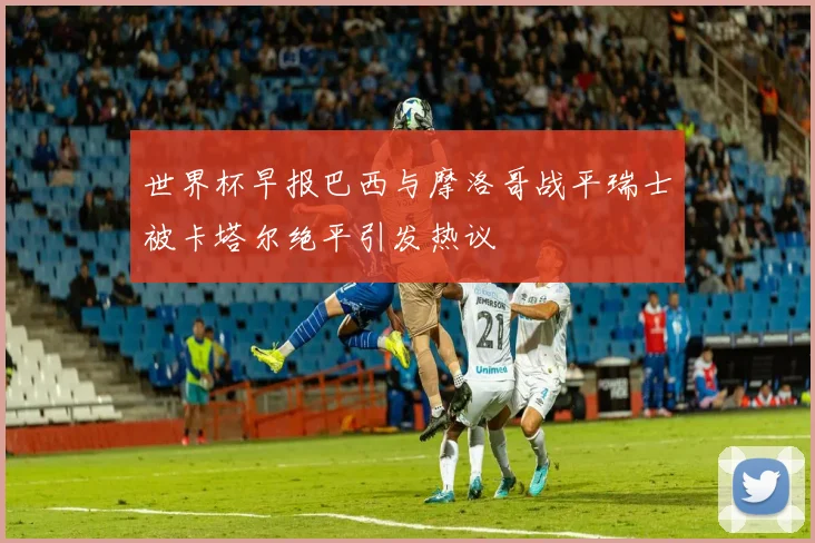 世界杯早报巴西与摩洛哥战平瑞士被卡塔尔绝平引发热议