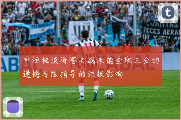 申桓铭谈海港之战未能全取三分的遗憾与陈指导的积极影响