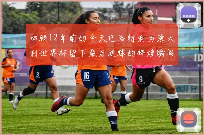 回顾12年前的今天巴洛特利为意大利世界杯留下最后进球的辉煌瞬间