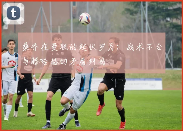 桑乔在曼联的起伏岁月：战术不合与滕哈赫的矛盾纠葛