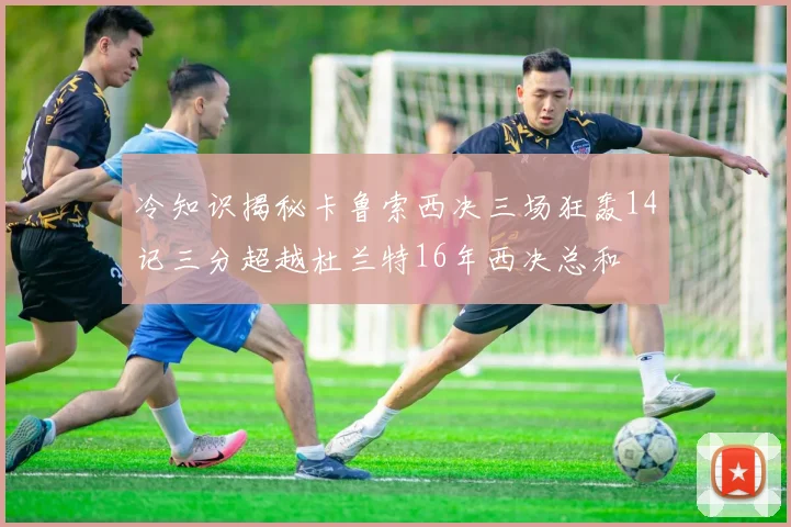 冷知识揭秘卡鲁索西决三场狂轰14记三分超越杜兰特16年西决总和
