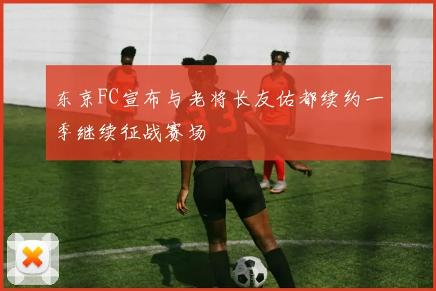 东京FC宣布与老将长友佑都续约一季继续征战赛场