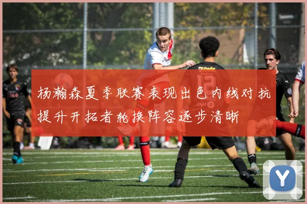 杨瀚森夏季联赛表现出色内线对抗提升开拓者轮换阵容逐步清晰